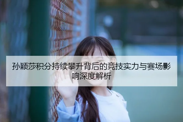 孙颖莎积分持续攀升背后的竞技实力与赛场影响深度解析