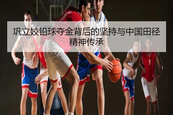 巩立姣铅球夺金背后的坚持与中国田径精神传承