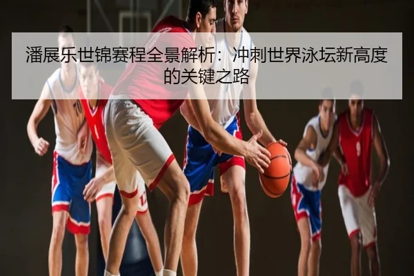 潘展乐世锦赛程全景解析：冲刺世界泳坛新高度的关键之路