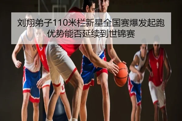 刘翔弟子110米栏新星全国赛爆发起跑优势能否延续到世锦赛