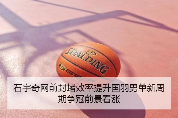 石宇奇网前封堵效率提升国羽男单新周期争冠前景看涨